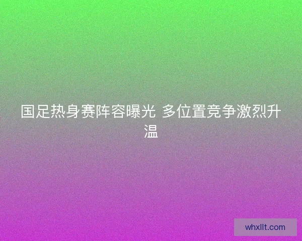 国足热身赛阵容曝光 多位置竞争激烈升温