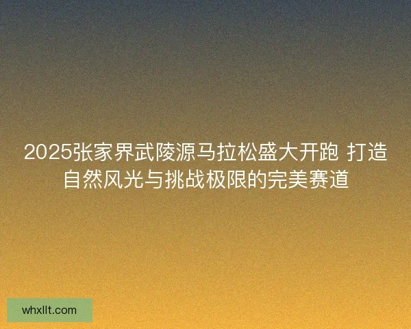 2025张家界武陵源马拉松盛大开跑 打造自然风光与挑战极限的完美赛道