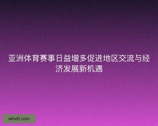 亚洲体育赛事日益增多促进地区交流与经济发展新机遇